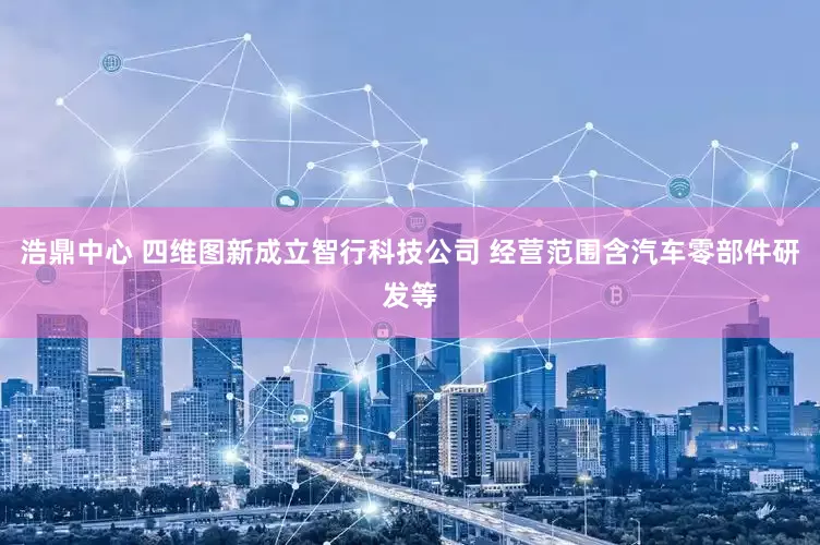 浩鼎中心 四维图新成立智行科技公司 经营范围含汽车零部件研发等