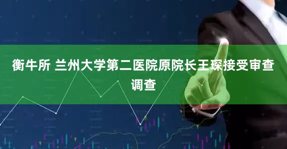 衡牛所 兰州大学第二医院原院长王琛接受审查调查