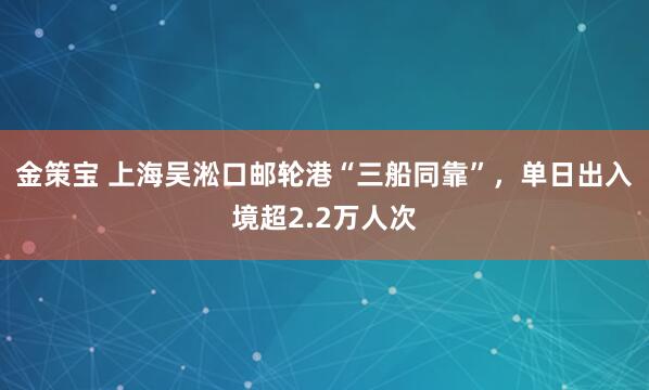 金策宝 上海吴淞口邮轮港“三船同靠”，单日出入境超2.2万人次