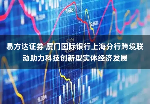 易方达证券 厦门国际银行上海分行跨境联动助力科技创新型实体经济发展