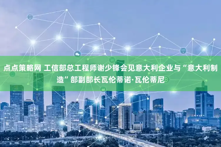 点点策略网 工信部总工程师谢少锋会见意大利企业与“意大利制造”部副部长瓦伦蒂诺·瓦伦蒂尼