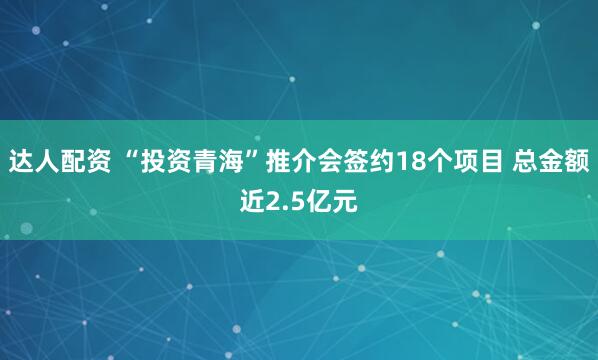 达人配资 “投资青海”推介会签约18个项目 总金额近2.5亿元