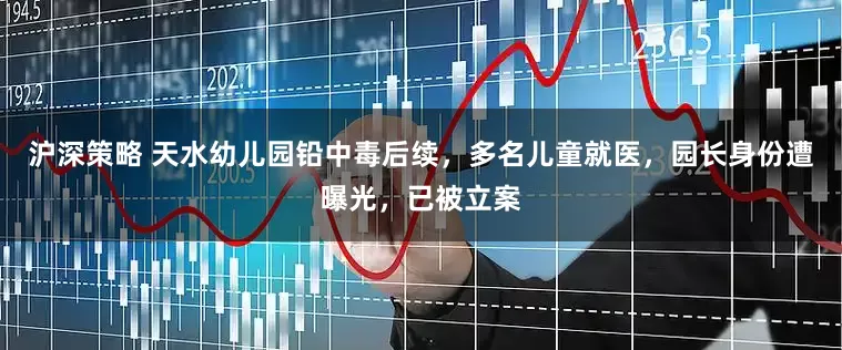 沪深策略 天水幼儿园铅中毒后续，多名儿童就医，园长身份遭曝光，已被立案
