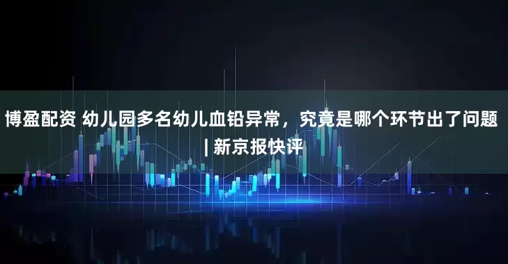博盈配资 幼儿园多名幼儿血铅异常，究竟是哪个环节出了问题 | 新京报快评