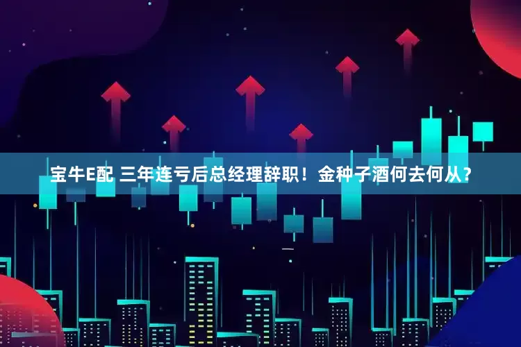 宝牛E配 三年连亏后总经理辞职！金种子酒何去何从？