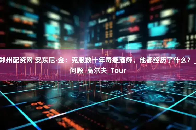 郑州配资网 安东尼·金：克服数十年毒瘾酒瘾，他都经历了什么？_问题_高尔夫_Tour