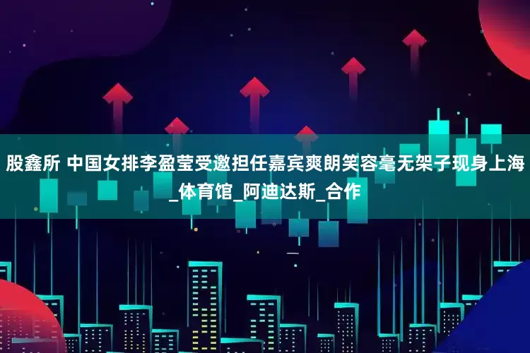 股鑫所 中国女排李盈莹受邀担任嘉宾爽朗笑容毫无架子现身上海_体育馆_阿迪达斯_合作