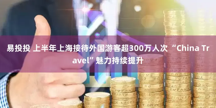 易投投 上半年上海接待外国游客超300万人次 “China Travel”魅力持续提升