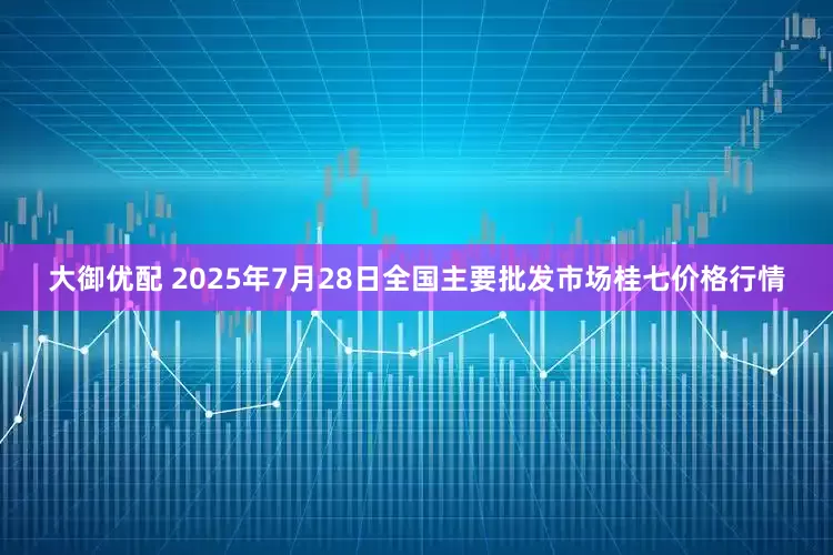 大御优配 2025年7月28日全国主要批发市场桂七价格行情