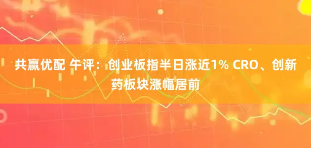 共赢优配 午评：创业板指半日涨近1% CRO、创新药板块涨幅居前