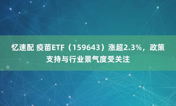 忆速配 疫苗ETF（159643）涨超2.3%，政策支持与行业景气度受关注