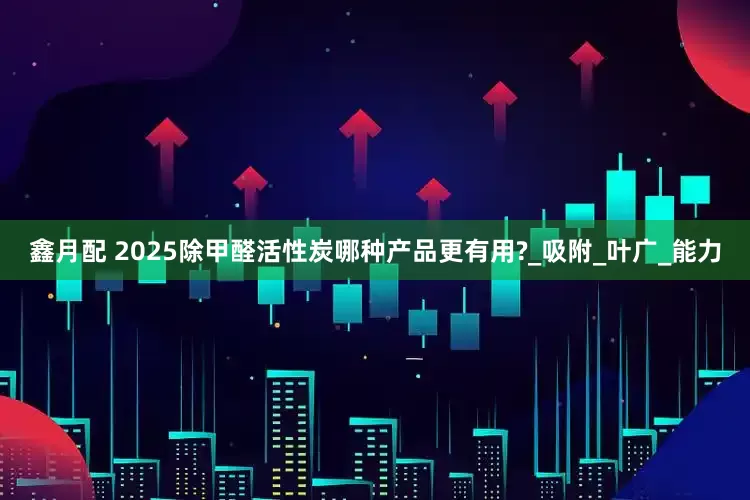 鑫月配 2025除甲醛活性炭哪种产品更有用?_吸附_叶广_能力