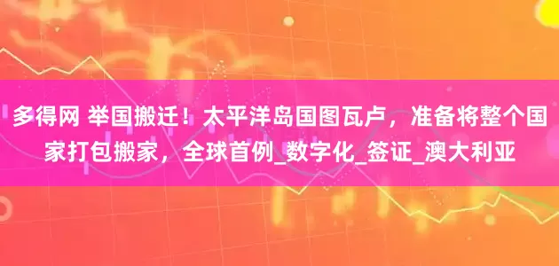多得网 举国搬迁！太平洋岛国图瓦卢，准备将整个国家打包搬家，全球首例_数字化_签证_澳大利亚