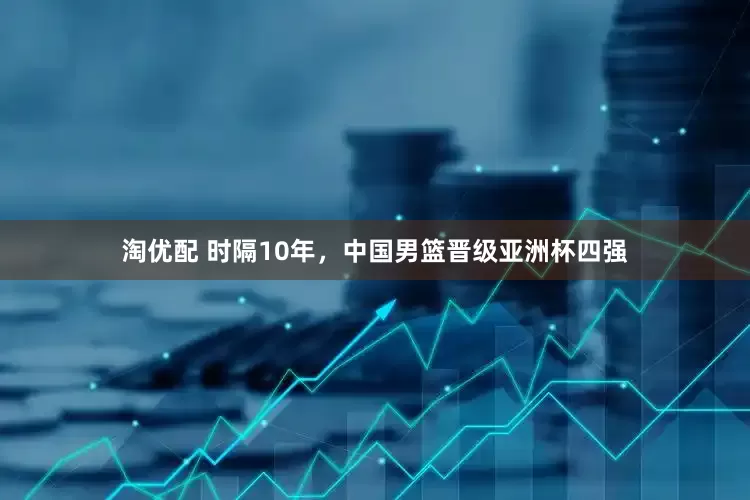 淘优配 时隔10年，中国男篮晋级亚洲杯四强