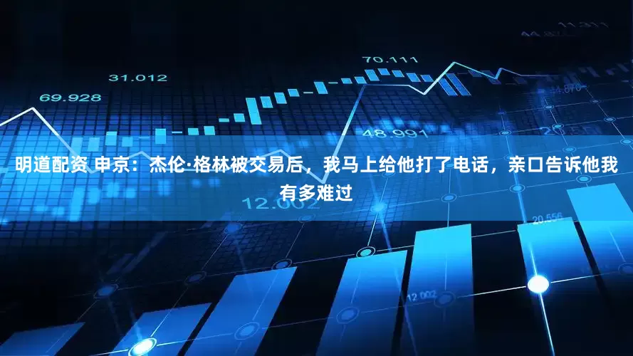 明道配资 申京：杰伦·格林被交易后，我马上给他打了电话，亲口告诉他我有多难过
