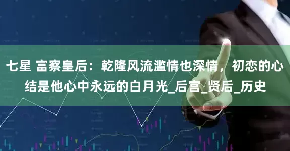七星 富察皇后：乾隆风流滥情也深情，初恋的心结是他心中永远的白月光_后宫_贤后_历史