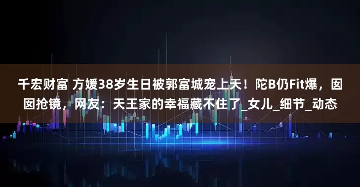 千宏财富 方媛38岁生日被郭富城宠上天！陀B仍Fit爆，囡囡抢镜，网友：天王家的幸福藏不住了_女儿_细节_动态