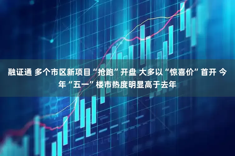 融证通 多个市区新项目“抢跑”开盘 大多以“惊喜价”首开 今年“五一”楼市热度明显高于去年