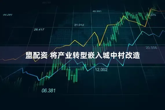 盟配资 将产业转型嵌入城中村改造
