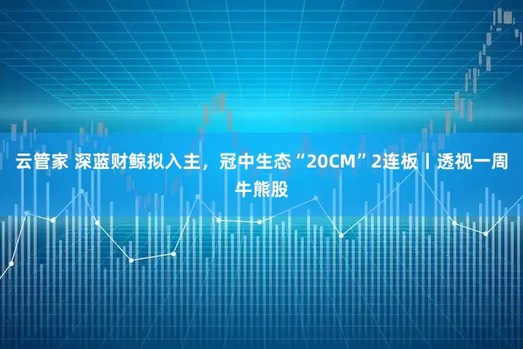 云管家 深蓝财鲸拟入主，冠中生态“20CM”2连板丨透视一周牛熊股