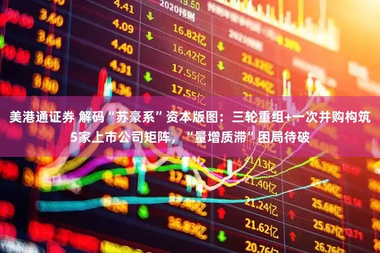 美港通证券 解码“苏豪系”资本版图：三轮重组+一次并购构筑5家上市公司矩阵，“量增质滞”困局待破