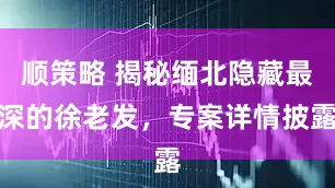 顺策略 揭秘缅北隐藏最深的徐老发，专案详情披露