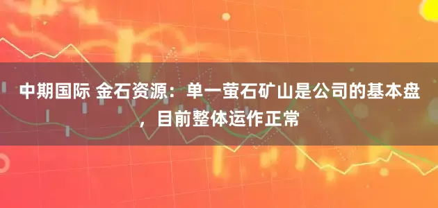 中期国际 金石资源：单一萤石矿山是公司的基本盘，目前整体运作正常