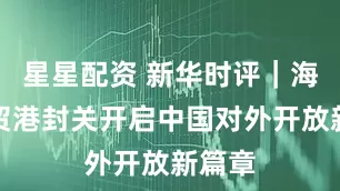 星星配资 新华时评｜海南自贸港封关开启中国对外开放新篇章