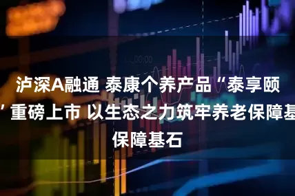 泸深A融通 泰康个养产品“泰享颐年”重磅上市 以生态之力筑牢养老保障基石