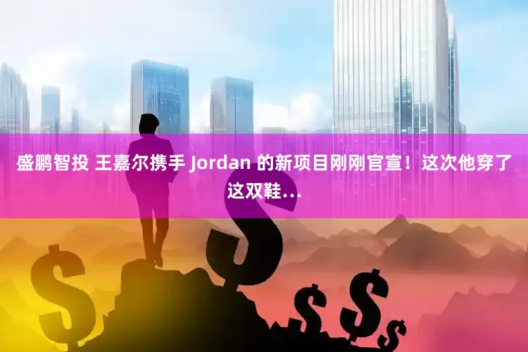 盛鹏智投 王嘉尔携手 Jordan 的新项目刚刚官宣！这次他穿了这双鞋…