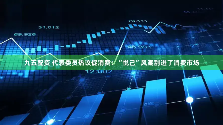 九五配资 代表委员热议促消费：“悦己”风潮刮进了消费市场